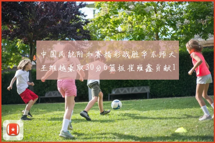 中国民航附加赛精彩战胜华东师大王维越豪取30分6篮板崔雍鑫贡献12分13篮板15助攻