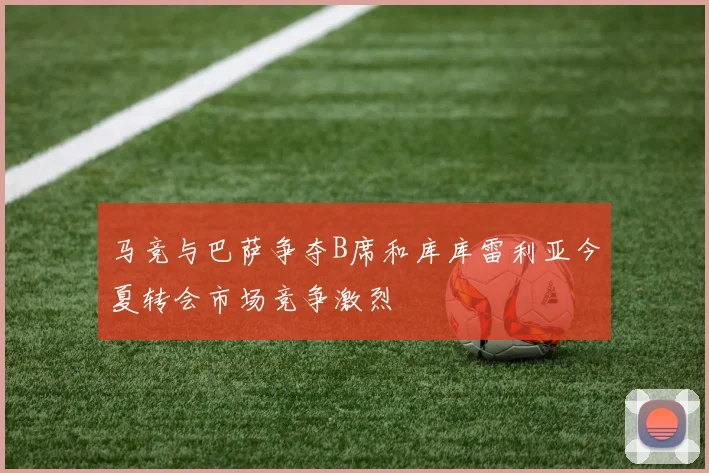 马竞与巴萨争夺B席和库库雷利亚今夏转会市场竞争激烈