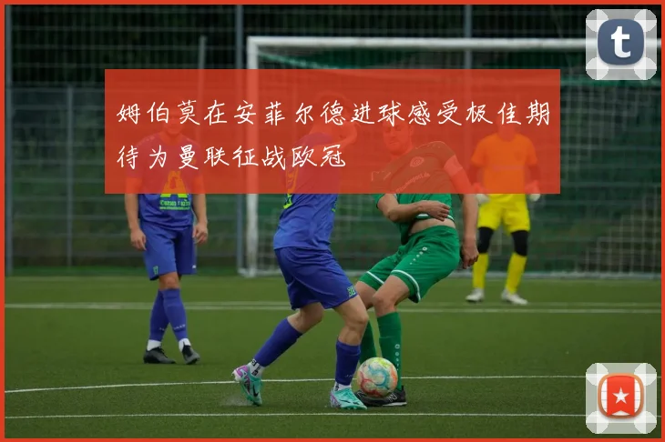 姆伯莫在安菲尔德进球感受极佳期待为曼联征战欧冠