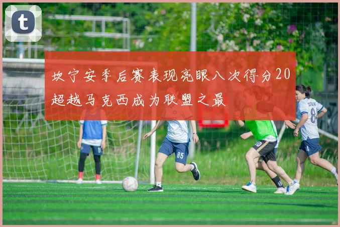坎宁安季后赛表现亮眼八次得分20超越马克西成为联盟之最