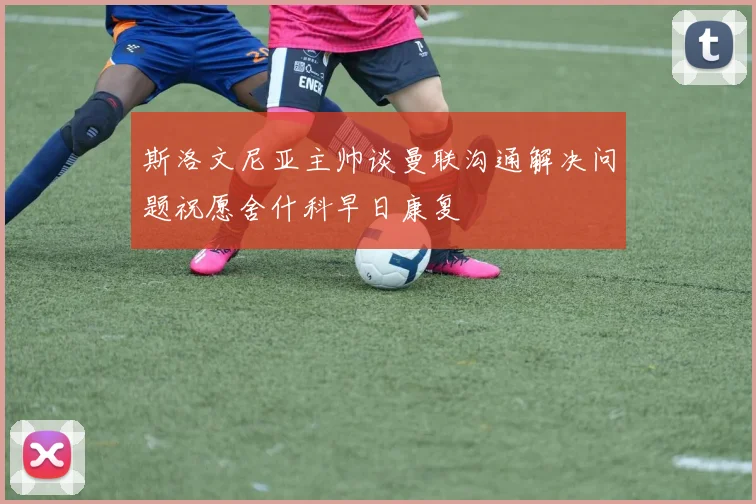 斯洛文尼亚主帅谈曼联沟通解决问题祝愿舍什科早日康复