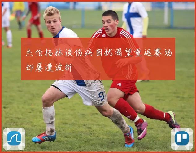 杰伦格林谈伤病困扰渴望重返赛场却屡遭波折