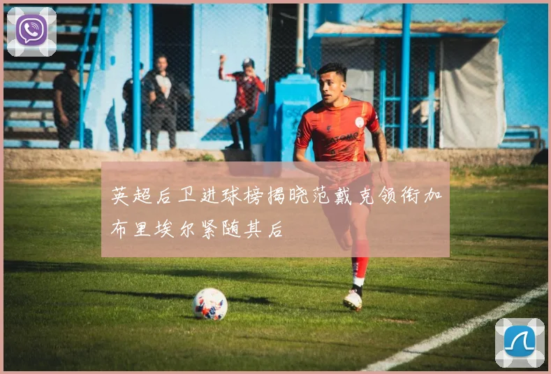 英超后卫进球榜揭晓范戴克领衔加布里埃尔紧随其后
