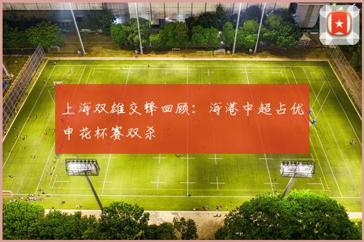上海双雄交锋回顾：海港中超占优申花杯赛双杀