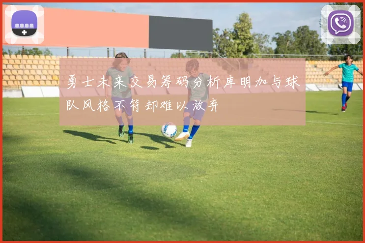 勇士未来交易筹码分析库明加与球队风格不符却难以放弃