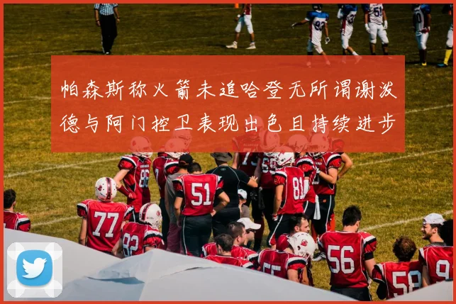 帕森斯称火箭未追哈登无所谓谢泼德与阿门控卫表现出色且持续进步