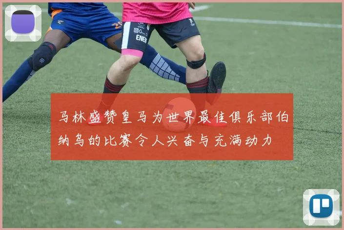 马林盛赞皇马为世界最佳俱乐部伯纳乌的比赛令人兴奋与充满动力