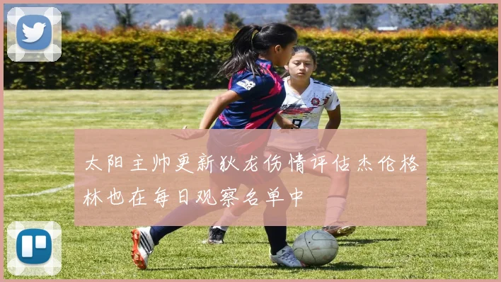 太阳主帅更新狄龙伤情评估杰伦格林也在每日观察名单中