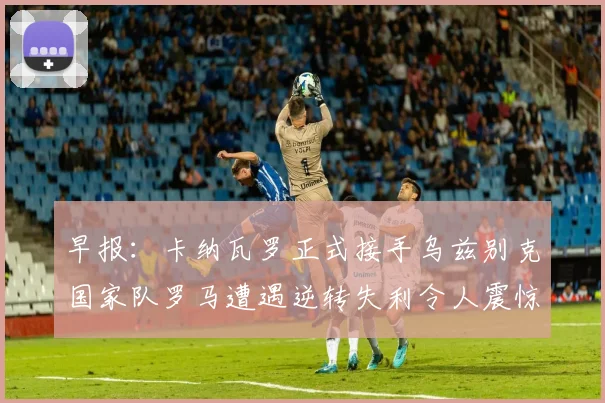 早报：卡纳瓦罗正式接手乌兹别克国家队罗马遭遇逆转失利令人震惊