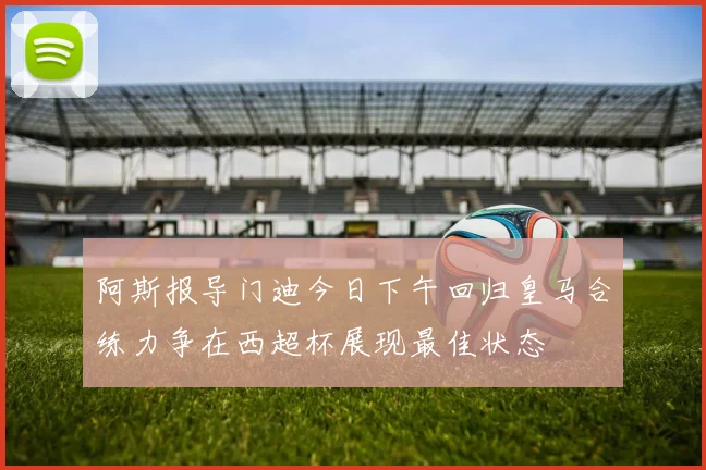 阿斯报导门迪今日下午回归皇马合练力争在西超杯展现最佳状态