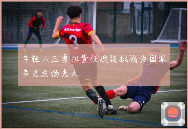 年轻人应勇担责任迎接挑战为国家争光发扬光大