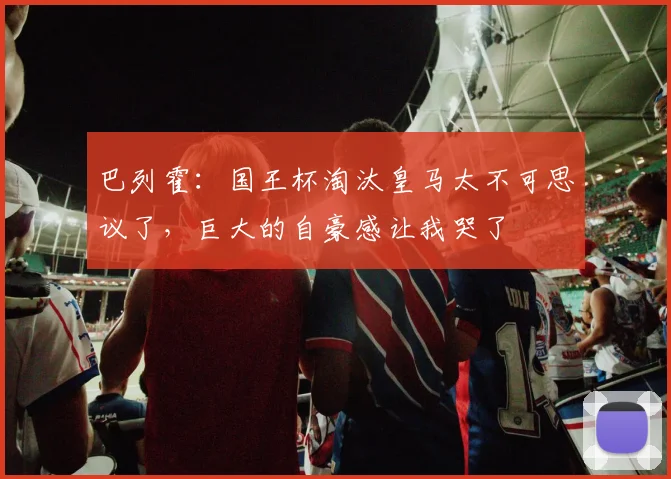 巴列霍:国王杯淘汰皇马太不可思议了,巨大的自豪感让我哭了