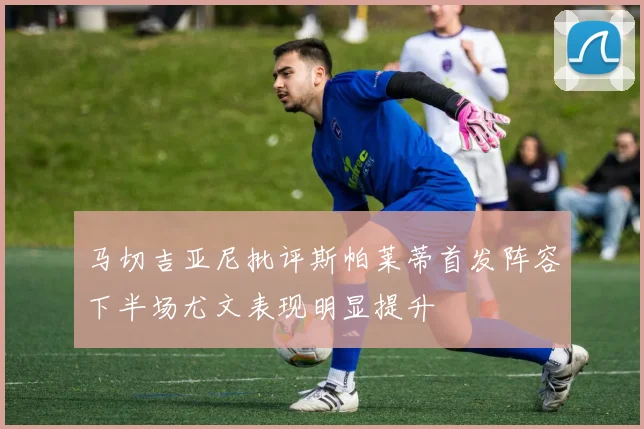 马切吉亚尼批评斯帕莱蒂首发阵容下半场尤文表现明显提升