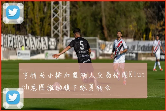 亨特或小桥加盟湖人交易传闻Klutch意图推动旗下球员转会