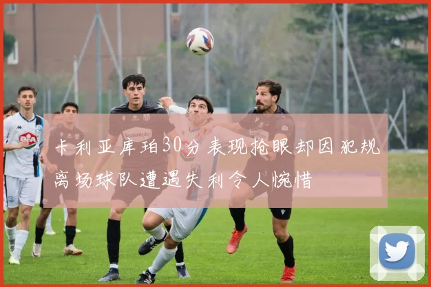 卡利亚库珀30分表现抢眼却因犯规离场球队遭遇失利令人惋惜