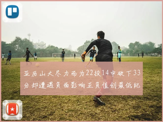 亚历山大尽力而为22投14中砍下33分却遭遇负面影响正负值创最低纪录