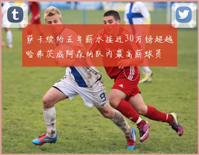 萨卡续约五年薪水接近30万镑超越哈弗茨成阿森纳队内最高薪球员
