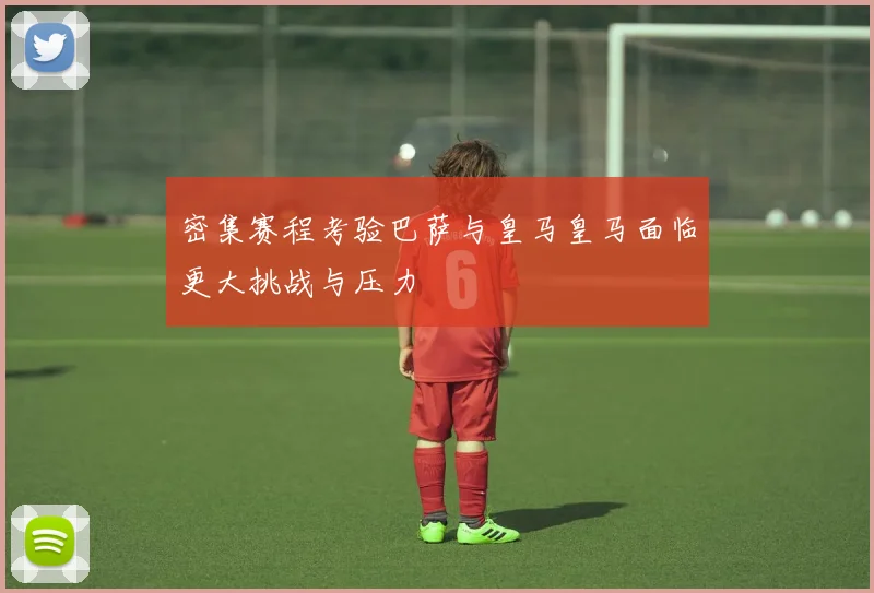 密集赛程考验巴萨与皇马皇马面临更大挑战与压力
