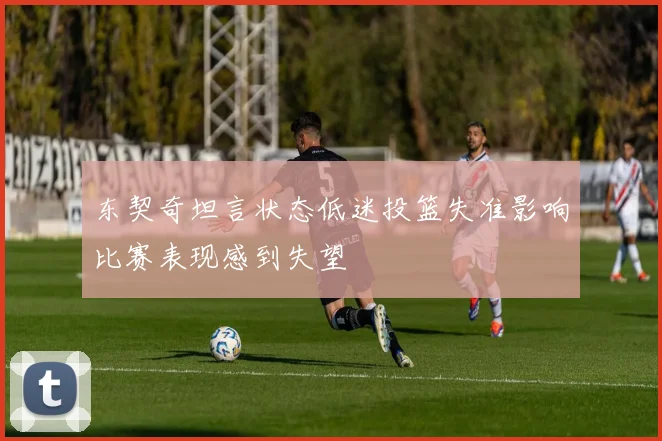 东契奇坦言状态低迷投篮失准影响比赛表现感到失望