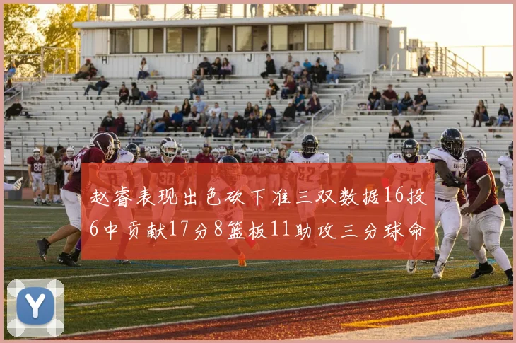 赵睿表现出色砍下准三双数据16投6中贡献17分8篮板11助攻三分球命中率高达385