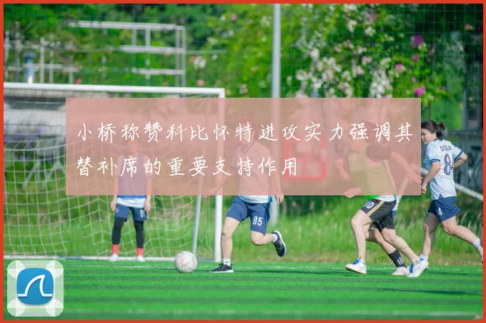 小桥称赞科比怀特进攻实力强调其替补席的重要支持作用