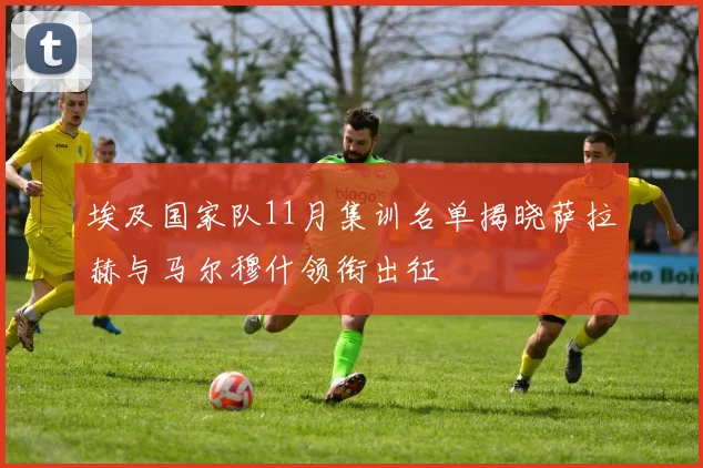 埃及国家队11月集训名单揭晓萨拉赫与马尔穆什领衔出征