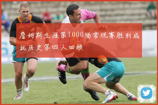 詹姆斯生涯第1000场常规赛胜利成就历史第四人回顾