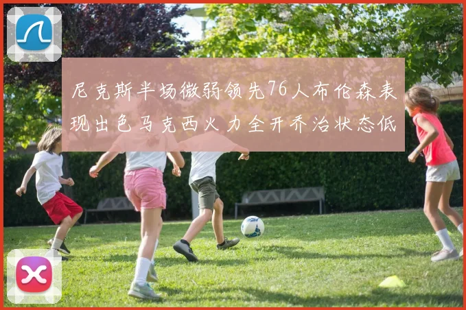 尼克斯半场微弱领先76人布伦森表现出色马克西火力全开乔治状态低迷