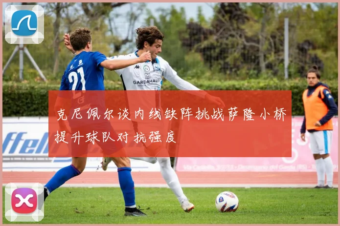 克尼佩尔谈内线缺阵挑战萨隆小桥提升球队对抗强度
